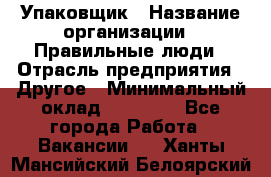 Упаковщик › Название организации ­ Правильные люди › Отрасль предприятия ­ Другое › Минимальный оклад ­ 25 000 - Все города Работа » Вакансии   . Ханты-Мансийский,Белоярский г.